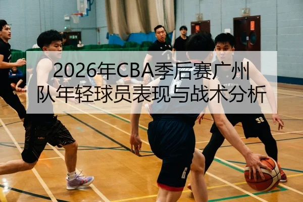 2026年CBA季后赛广州队年轻球员表现与战术分析