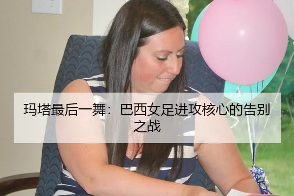 玛塔最后一舞：巴西女足进攻核心的告别之战