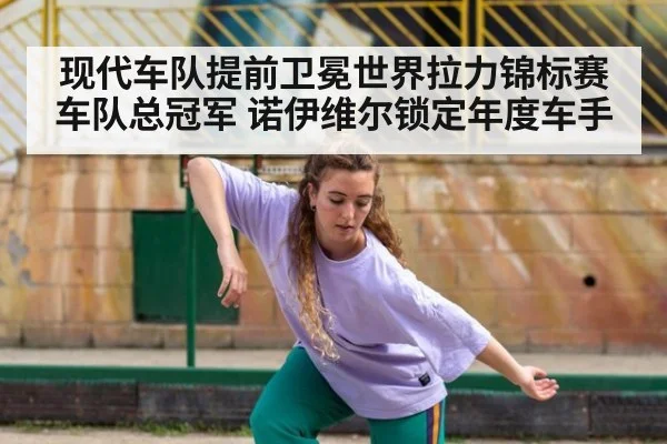 现代车队提前卫冕世界拉力锦标赛车队总冠军 诺伊维尔锁定年度车手